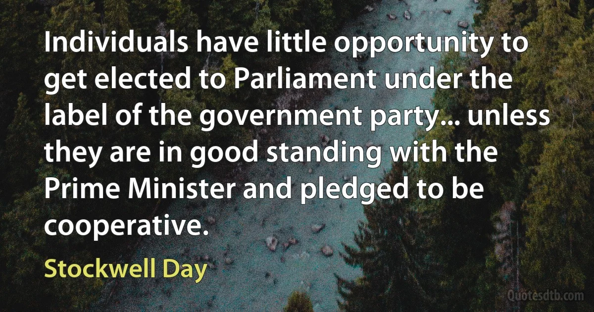 Individuals have little opportunity to get elected to Parliament under the label of the government party... unless they are in good standing with the Prime Minister and pledged to be cooperative. (Stockwell Day)