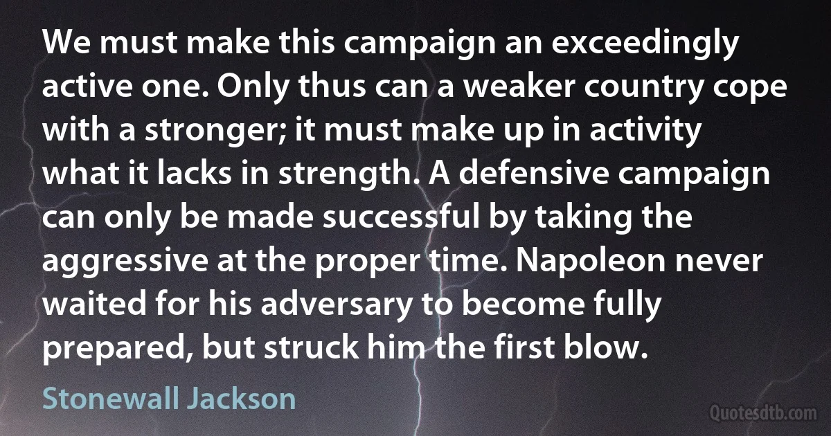 We must make this campaign an exceedingly active one. Only thus can a weaker country cope with a stronger; it must make up in activity what it lacks in strength. A defensive campaign can only be made successful by taking the aggressive at the proper time. Napoleon never waited for his adversary to become fully prepared, but struck him the first blow. (Stonewall Jackson)