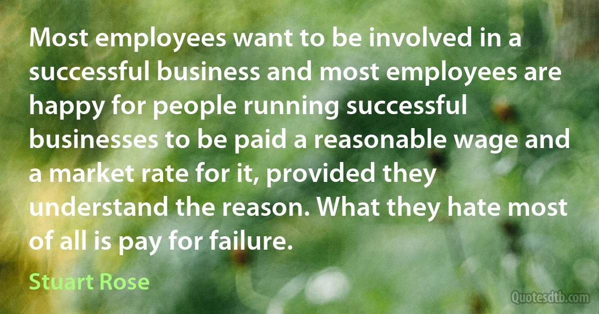 Most employees want to be involved in a successful business and most employees are happy for people running successful businesses to be paid a reasonable wage and a market rate for it, provided they understand the reason. What they hate most of all is pay for failure. (Stuart Rose)