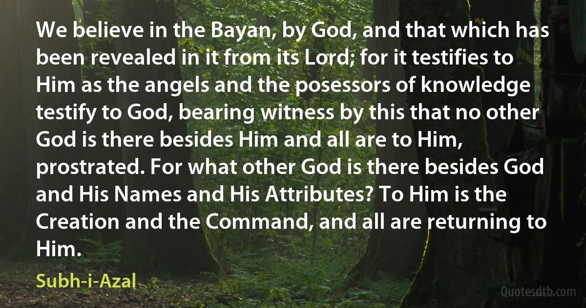 We believe in the Bayan, by God, and that which has been revealed in it from its Lord; for it testifies to Him as the angels and the posessors of knowledge testify to God, bearing witness by this that no other God is there besides Him and all are to Him, prostrated. For what other God is there besides God and His Names and His Attributes? To Him is the Creation and the Command, and all are returning to Him. (Subh-i-Azal)