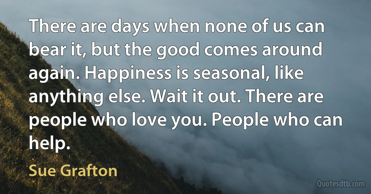 There are days when none of us can bear it, but the good comes around again. Happiness is seasonal, like anything else. Wait it out. There are people who love you. People who can help. (Sue Grafton)