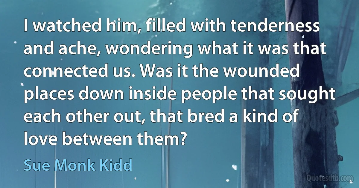 I watched him, filled with tenderness and ache, wondering what it was that connected us. Was it the wounded places down inside people that sought each other out, that bred a kind of love between them? (Sue Monk Kidd)