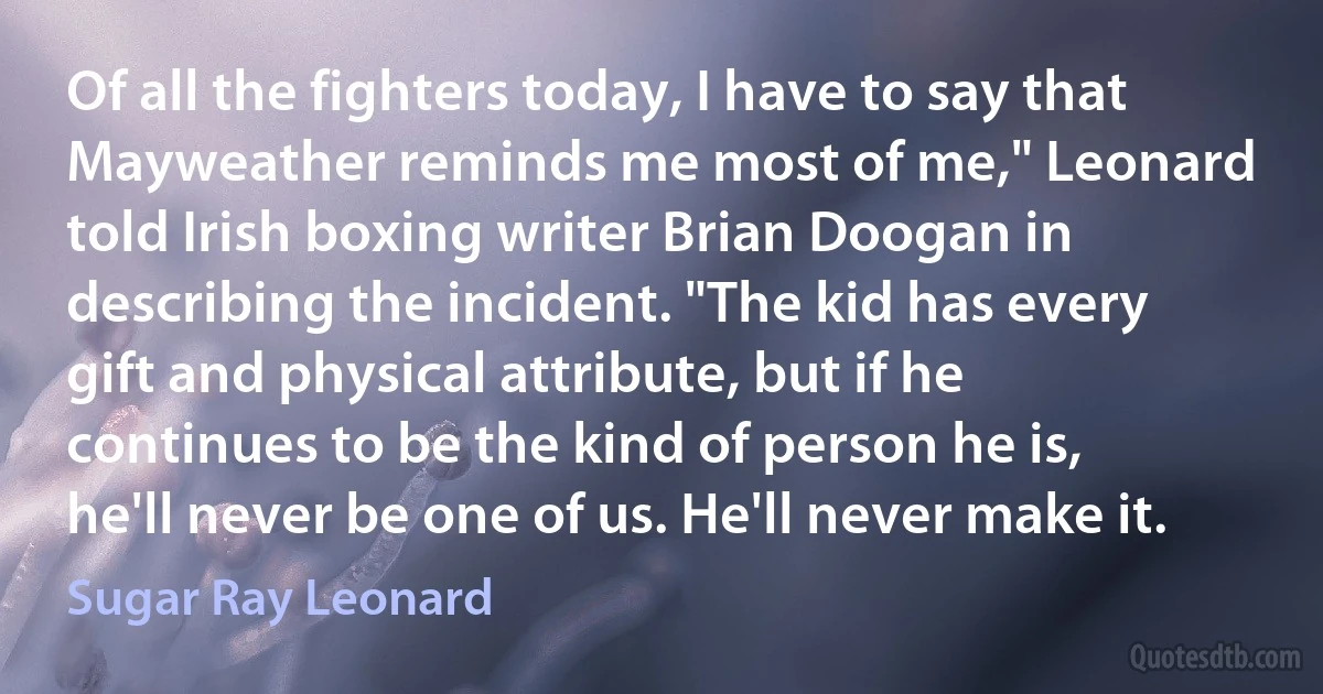 Of all the fighters today, I have to say that Mayweather reminds me most of me," Leonard told Irish boxing writer Brian Doogan in describing the incident. "The kid has every gift and physical attribute, but if he continues to be the kind of person he is, he'll never be one of us. He'll never make it. (Sugar Ray Leonard)