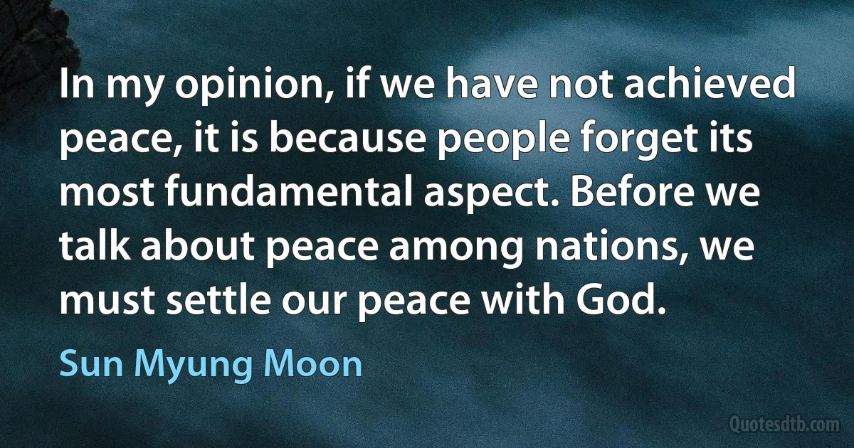 In my opinion, if we have not achieved peace, it is because people forget its most fundamental aspect. Before we talk about peace among nations, we must settle our peace with God. (Sun Myung Moon)