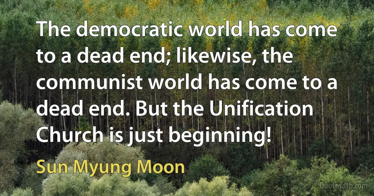 The democratic world has come to a dead end; likewise, the communist world has come to a dead end. But the Unification Church is just beginning! (Sun Myung Moon)