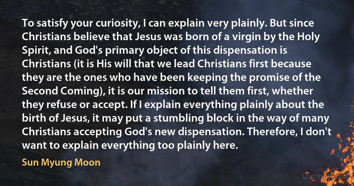 To satisfy your curiosity, I can explain very plainly. But since Christians believe that Jesus was born of a virgin by the Holy Spirit, and God's primary object of this dispensation is Christians (it is His will that we lead Christians first because they are the ones who have been keeping the promise of the Second Coming), it is our mission to tell them first, whether they refuse or accept. If I explain everything plainly about the birth of Jesus, it may put a stumbling block in the way of many Christians accepting God's new dispensation. Therefore, I don't want to explain everything too plainly here. (Sun Myung Moon)