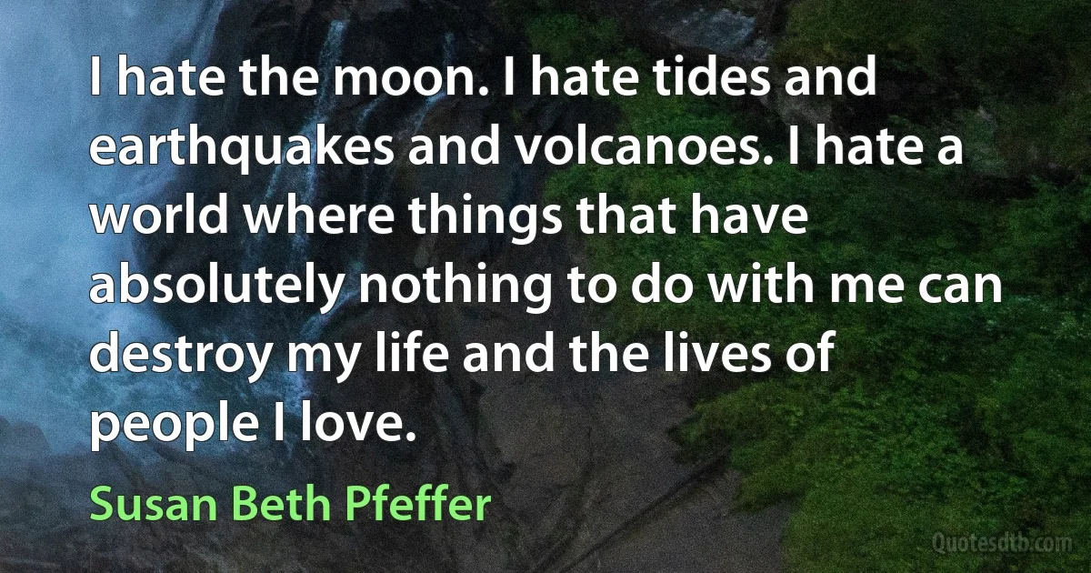 I hate the moon. I hate tides and earthquakes and volcanoes. I hate a world where things that have absolutely nothing to do with me can destroy my life and the lives of people I love. (Susan Beth Pfeffer)