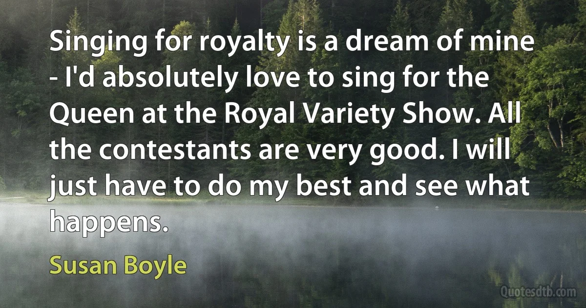 Singing for royalty is a dream of mine - I'd absolutely love to sing for the Queen at the Royal Variety Show. All the contestants are very good. I will just have to do my best and see what happens. (Susan Boyle)