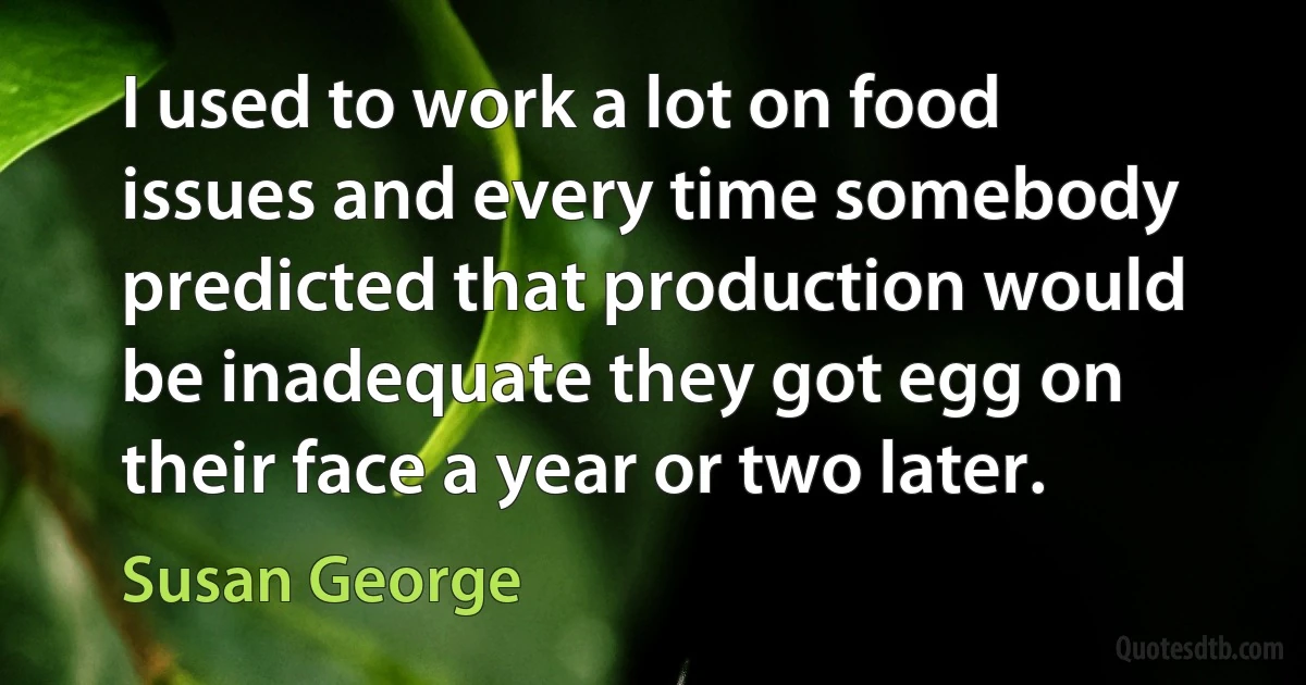 I used to work a lot on food issues and every time somebody predicted that production would be inadequate they got egg on their face a year or two later. (Susan George)