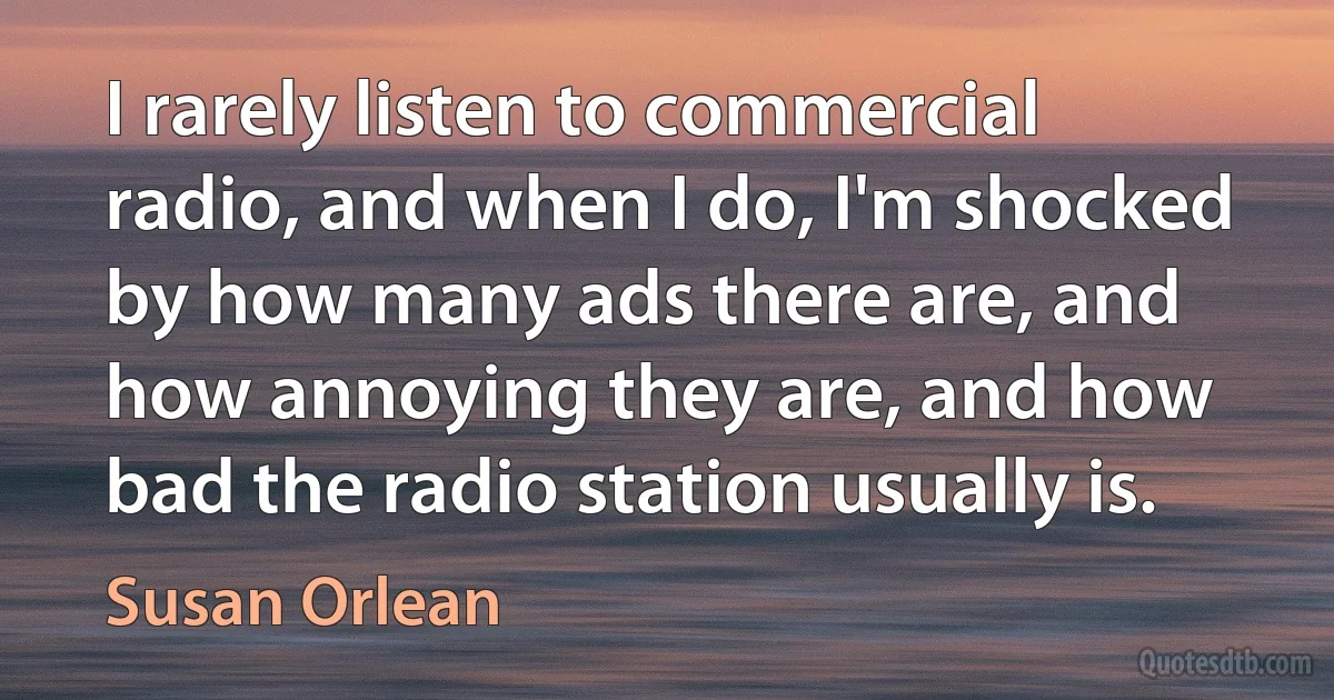 I rarely listen to commercial radio, and when I do, I'm shocked by how many ads there are, and how annoying they are, and how bad the radio station usually is. (Susan Orlean)