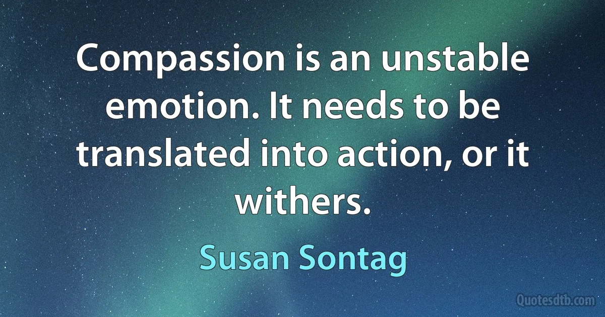 Compassion is an unstable emotion. It needs to be translated into action, or it withers. (Susan Sontag)