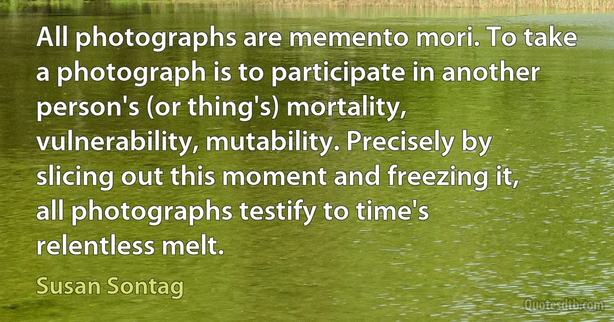 All photographs are memento mori. To take a photograph is to participate in another person's (or thing's) mortality, vulnerability, mutability. Precisely by slicing out this moment and freezing it, all photographs testify to time's relentless melt. (Susan Sontag)