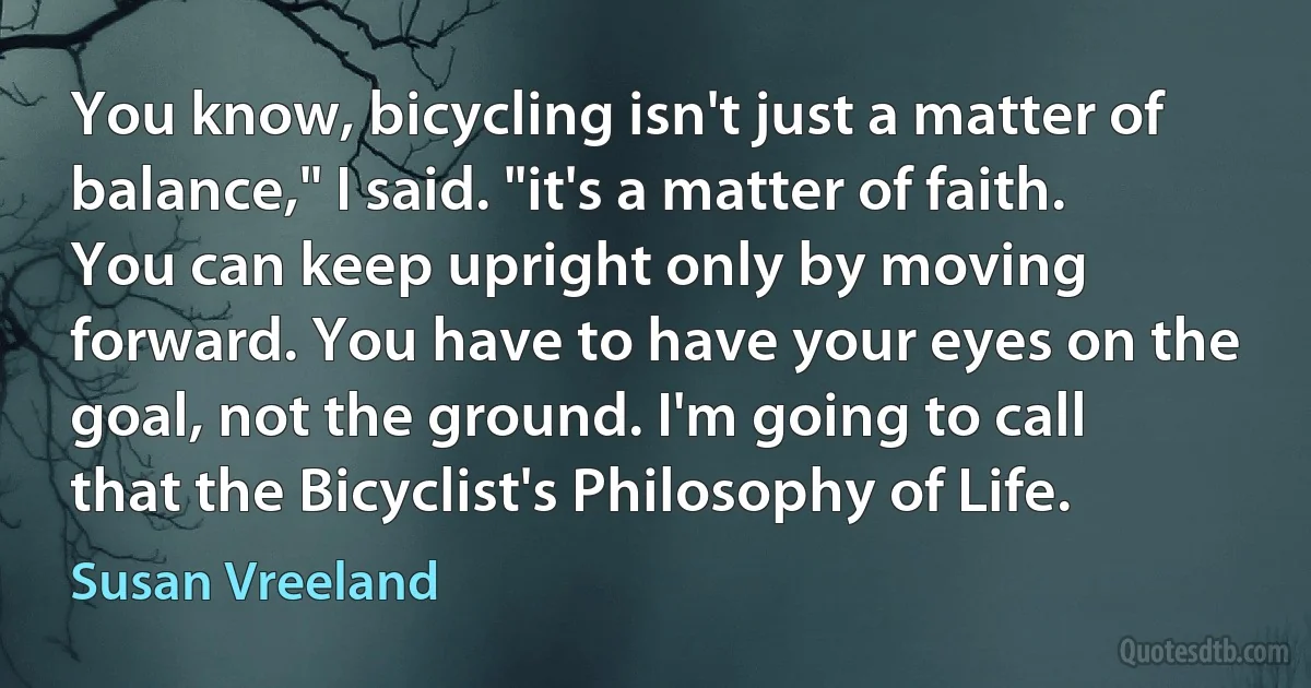 You know, bicycling isn't just a matter of balance," I said. "it's a matter of faith. You can keep upright only by moving forward. You have to have your eyes on the goal, not the ground. I'm going to call that the Bicyclist's Philosophy of Life. (Susan Vreeland)