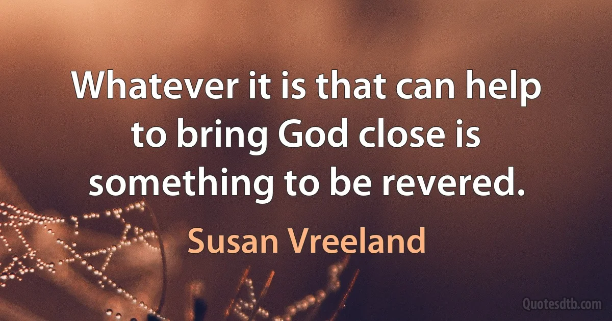 Whatever it is that can help to bring God close is something to be revered. (Susan Vreeland)