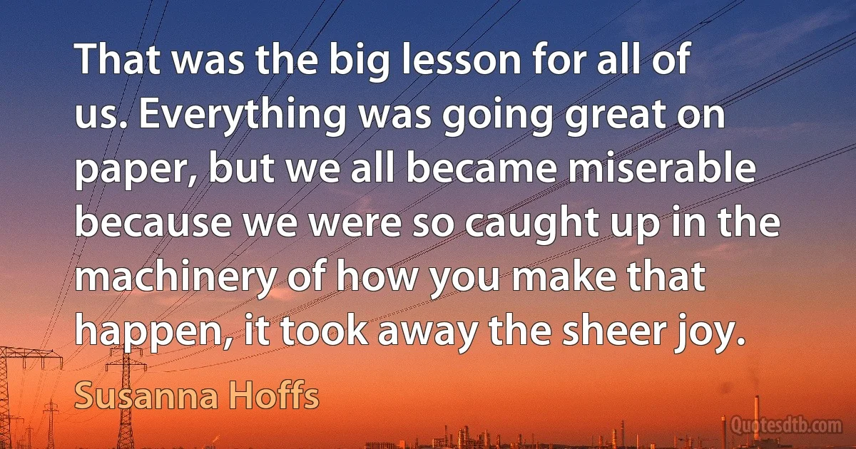 That was the big lesson for all of us. Everything was going great on paper, but we all became miserable because we were so caught up in the machinery of how you make that happen, it took away the sheer joy. (Susanna Hoffs)