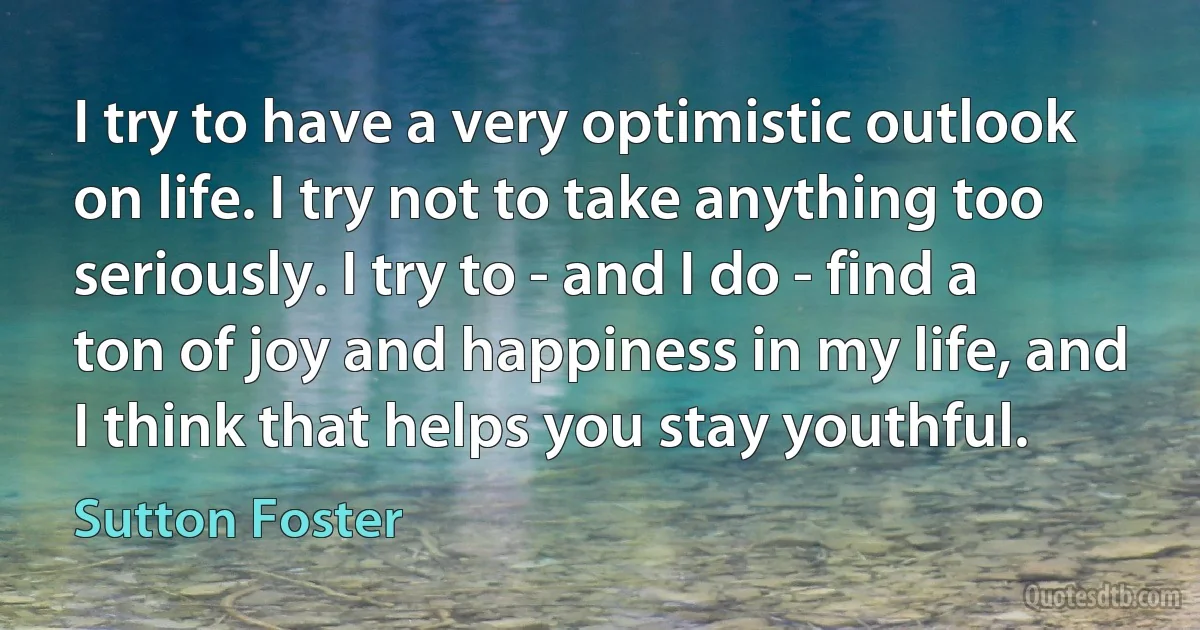 I try to have a very optimistic outlook on life. I try not to take anything too seriously. I try to - and I do - find a ton of joy and happiness in my life, and I think that helps you stay youthful. (Sutton Foster)