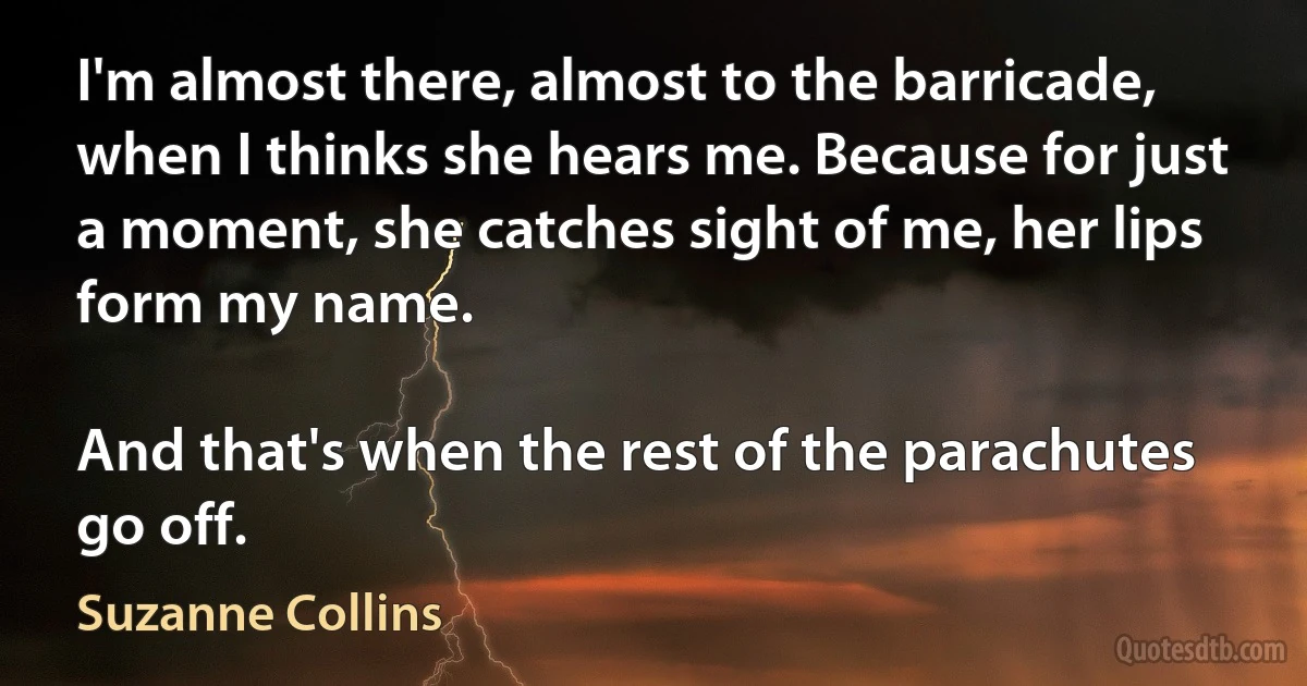 I'm almost there, almost to the barricade, when I thinks she hears me. Because for just a moment, she catches sight of me, her lips form my name.

And that's when the rest of the parachutes go off. (Suzanne Collins)