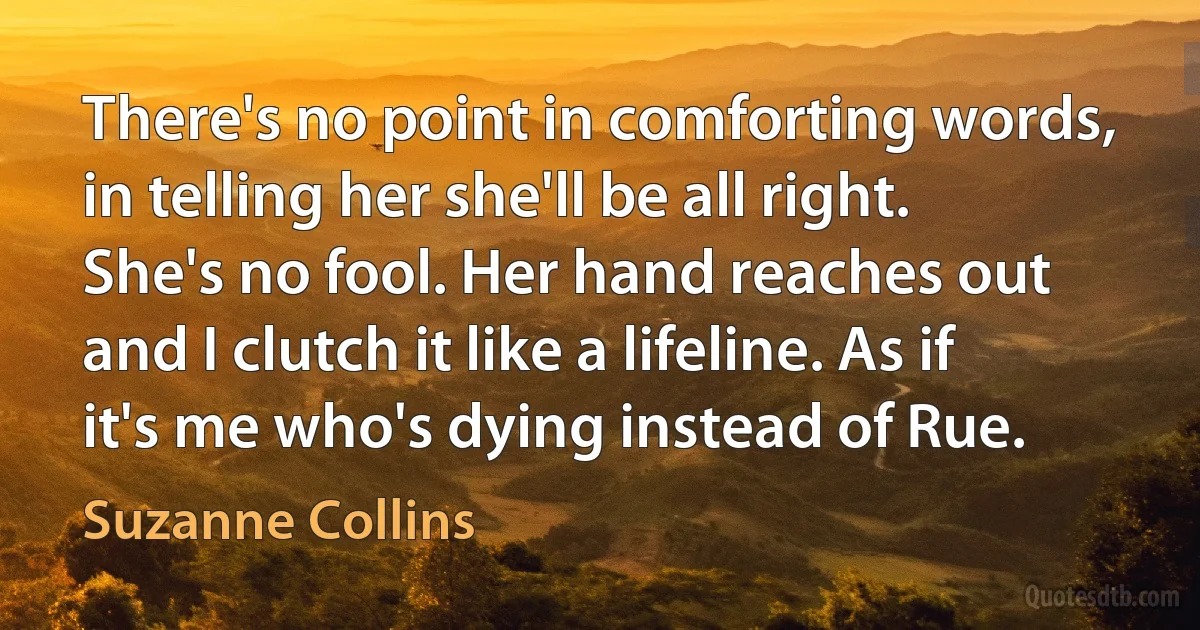 There's no point in comforting words, in telling her she'll be all right. She's no fool. Her hand reaches out and I clutch it like a lifeline. As if it's me who's dying instead of Rue. (Suzanne Collins)