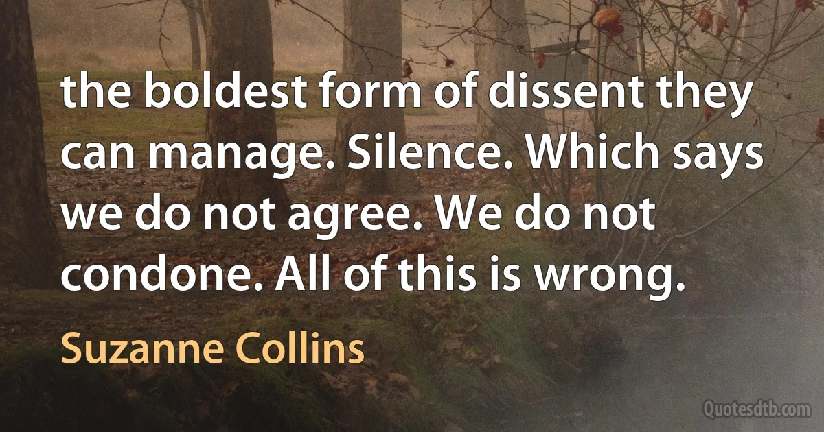 the boldest form of dissent they can manage. Silence. Which says we do not agree. We do not condone. All of this is wrong. (Suzanne Collins)