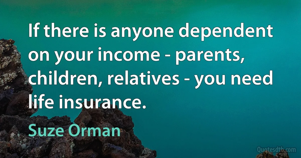 If there is anyone dependent on your income - parents, children, relatives - you need life insurance. (Suze Orman)