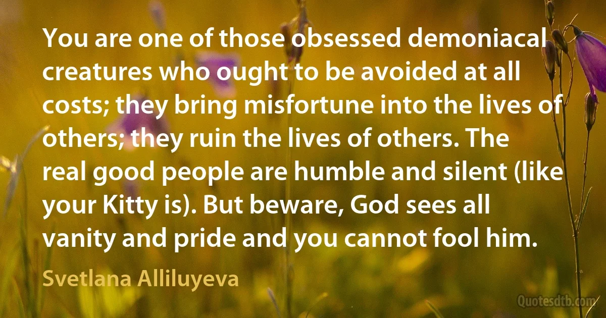 You are one of those obsessed demoniacal creatures who ought to be avoided at all costs; they bring misfortune into the lives of others; they ruin the lives of others. The real good people are humble and silent (like your Kitty is). But beware, God sees all vanity and pride and you cannot fool him. (Svetlana Alliluyeva)