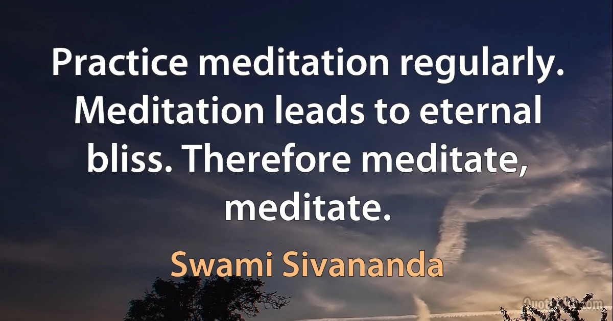 Practice meditation regularly. Meditation leads to eternal bliss. Therefore meditate, meditate. (Swami Sivananda)