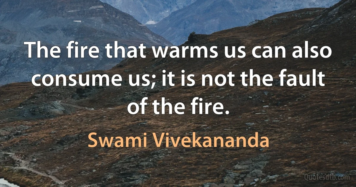 The fire that warms us can also consume us; it is not the fault of the fire. (Swami Vivekananda)