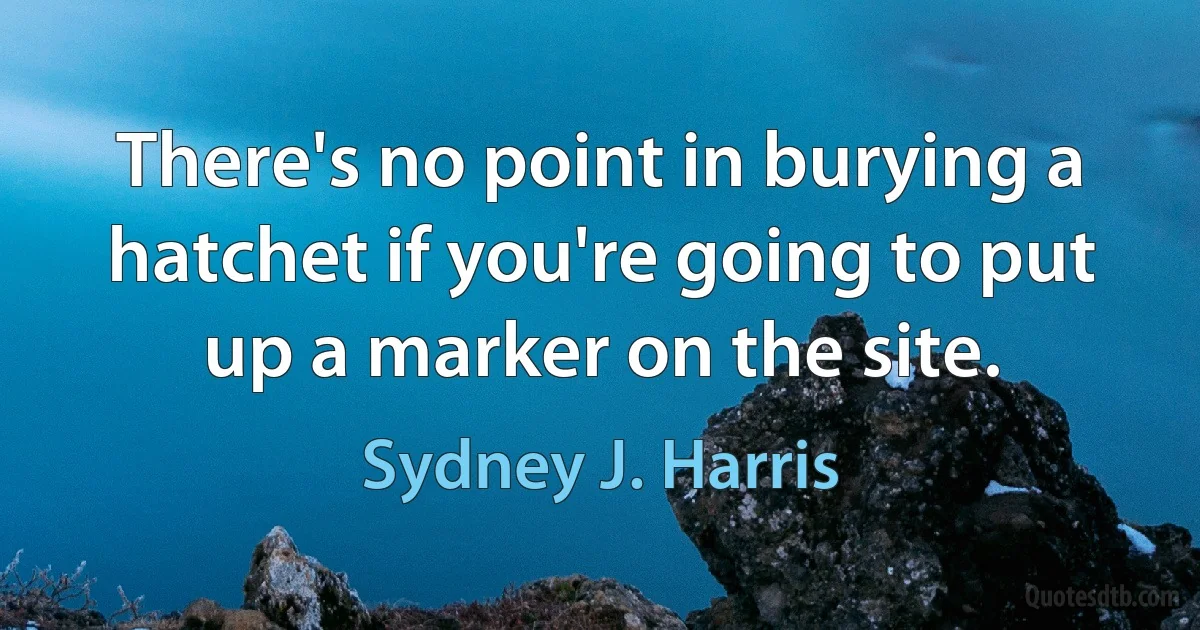 There's no point in burying a hatchet if you're going to put up a marker on the site. (Sydney J. Harris)