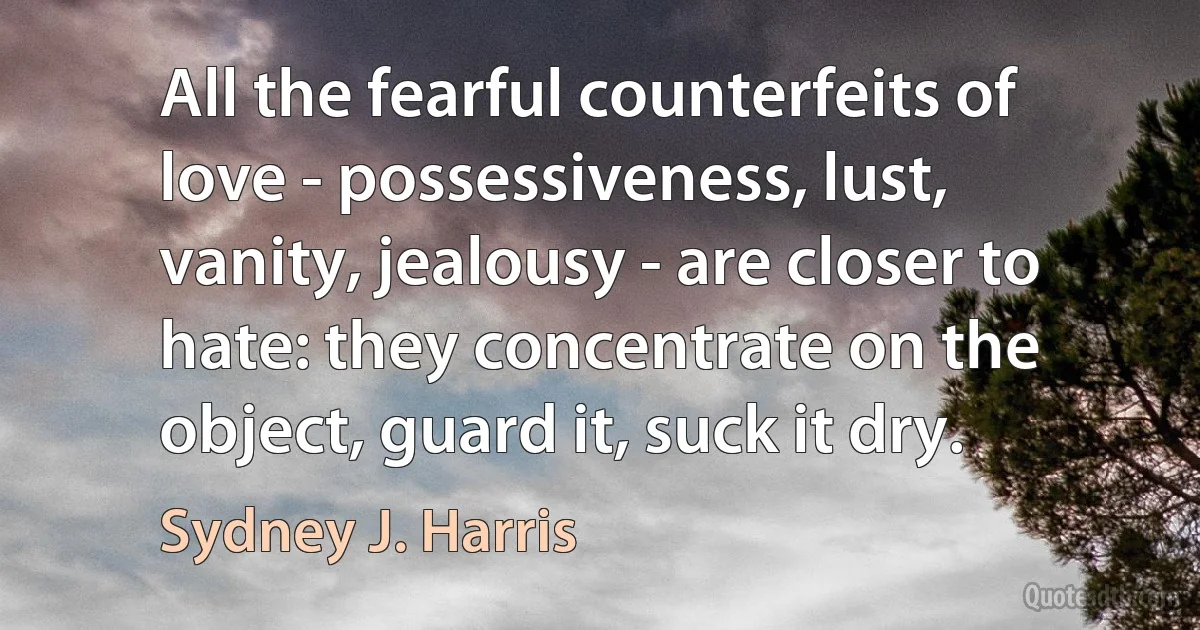 All the fearful counterfeits of love - possessiveness, lust, vanity, jealousy - are closer to hate: they concentrate on the object, guard it, suck it dry. (Sydney J. Harris)