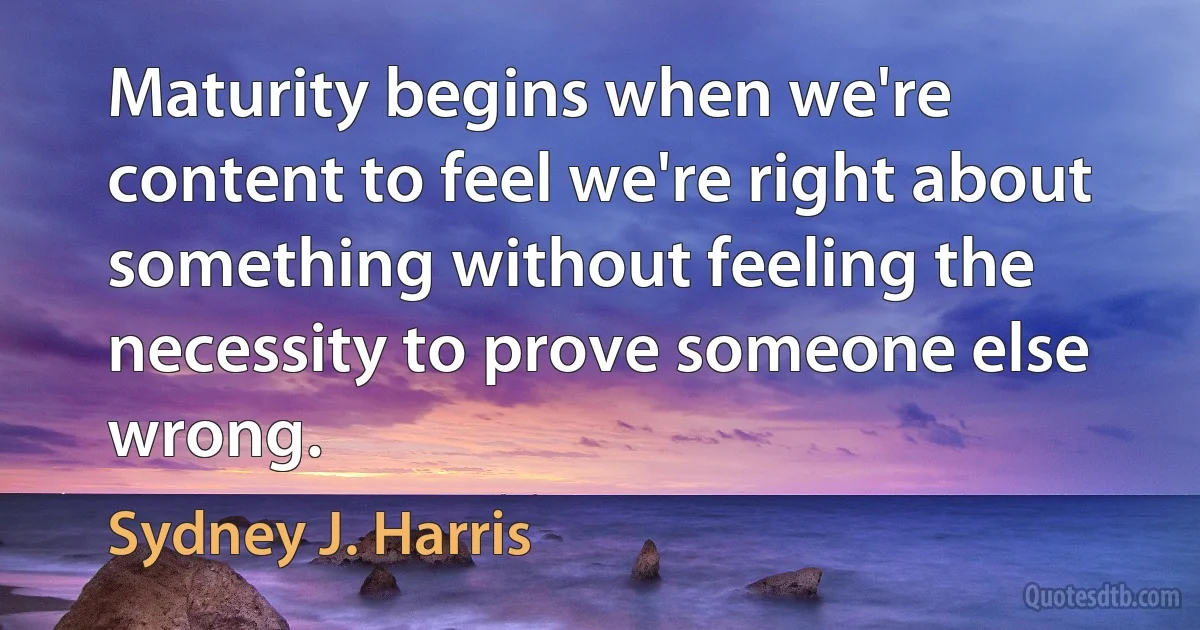 Maturity begins when we're content to feel we're right about something without feeling the necessity to prove someone else wrong. (Sydney J. Harris)