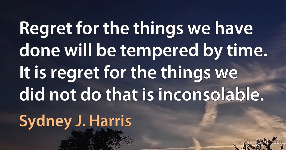 Regret for the things we have done will be tempered by time. It is regret for the things we did not do that is inconsolable. (Sydney J. Harris)