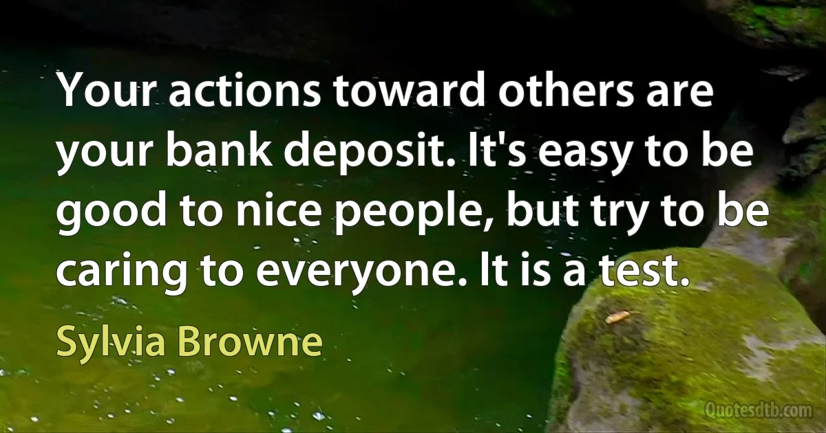 Your actions toward others are your bank deposit. It's easy to be good to nice people, but try to be caring to everyone. It is a test. (Sylvia Browne)