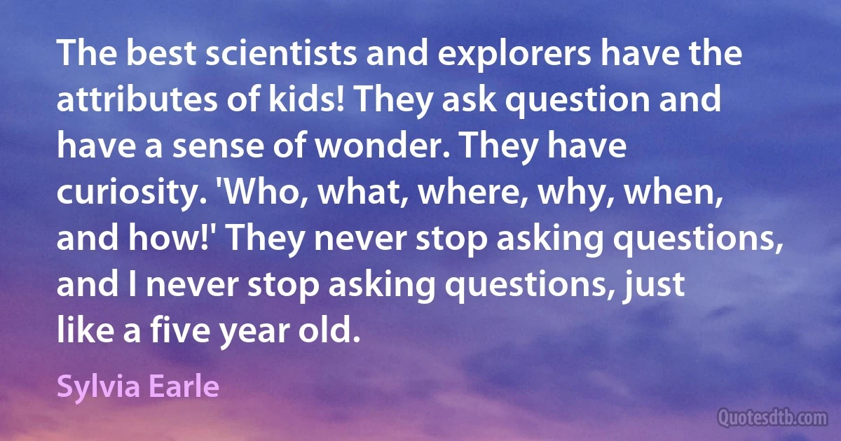 The best scientists and explorers have the attributes of kids! They ask question and have a sense of wonder. They have curiosity. 'Who, what, where, why, when, and how!' They never stop asking questions, and I never stop asking questions, just like a five year old. (Sylvia Earle)