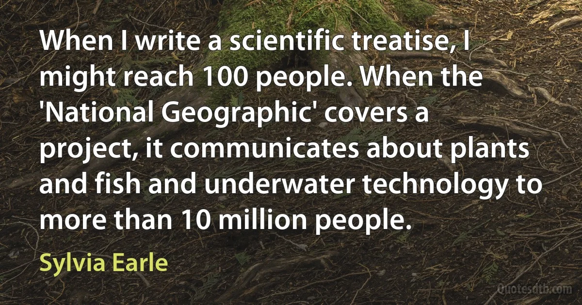 When I write a scientific treatise, I might reach 100 people. When the 'National Geographic' covers a project, it communicates about plants and fish and underwater technology to more than 10 million people. (Sylvia Earle)