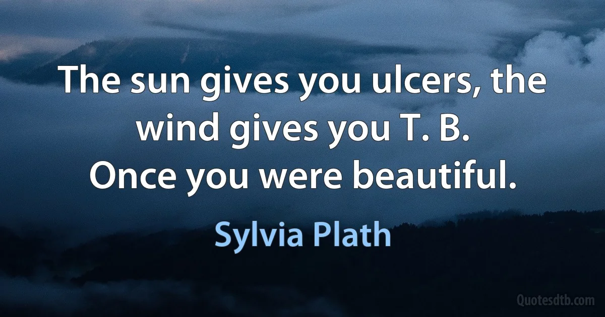 The sun gives you ulcers, the wind gives you T. B.
Once you were beautiful. (Sylvia Plath)