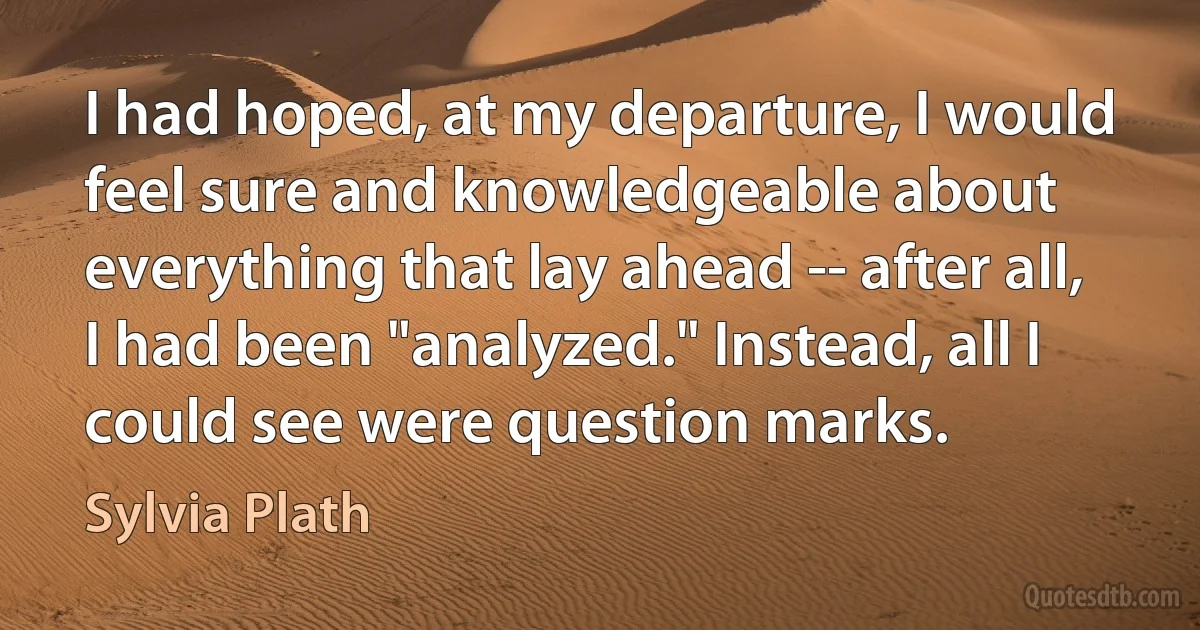 I had hoped, at my departure, I would feel sure and knowledgeable about everything that lay ahead -- after all, I had been "analyzed." Instead, all I could see were question marks. (Sylvia Plath)