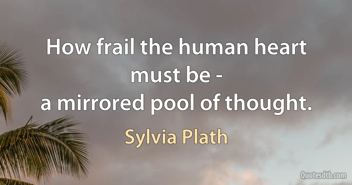 How frail the human heart must be -
a mirrored pool of thought. (Sylvia Plath)