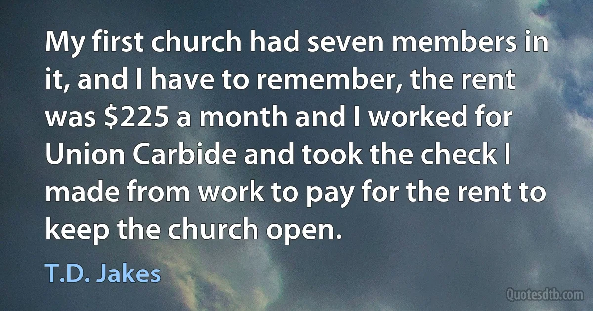 My first church had seven members in it, and I have to remember, the rent was $225 a month and I worked for Union Carbide and took the check I made from work to pay for the rent to keep the church open. (T.D. Jakes)