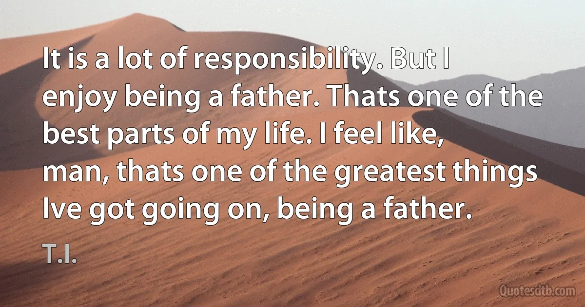 It is a lot of responsibility. But I enjoy being a father. Thats one of the best parts of my life. I feel like, man, thats one of the greatest things Ive got going on, being a father. (T.I.)