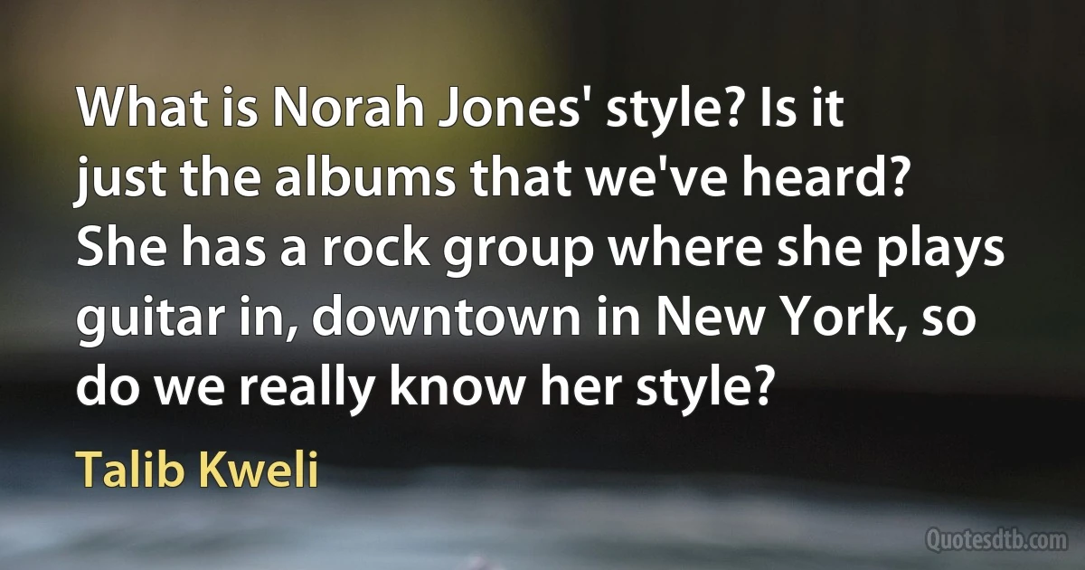 What is Norah Jones' style? Is it just the albums that we've heard? She has a rock group where she plays guitar in, downtown in New York, so do we really know her style? (Talib Kweli)