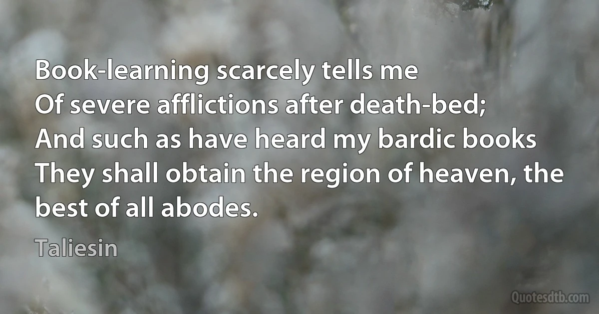 Book-learning scarcely tells me
Of severe afflictions after death-bed;
And such as have heard my bardic books
They shall obtain the region of heaven, the best of all abodes. (Taliesin)