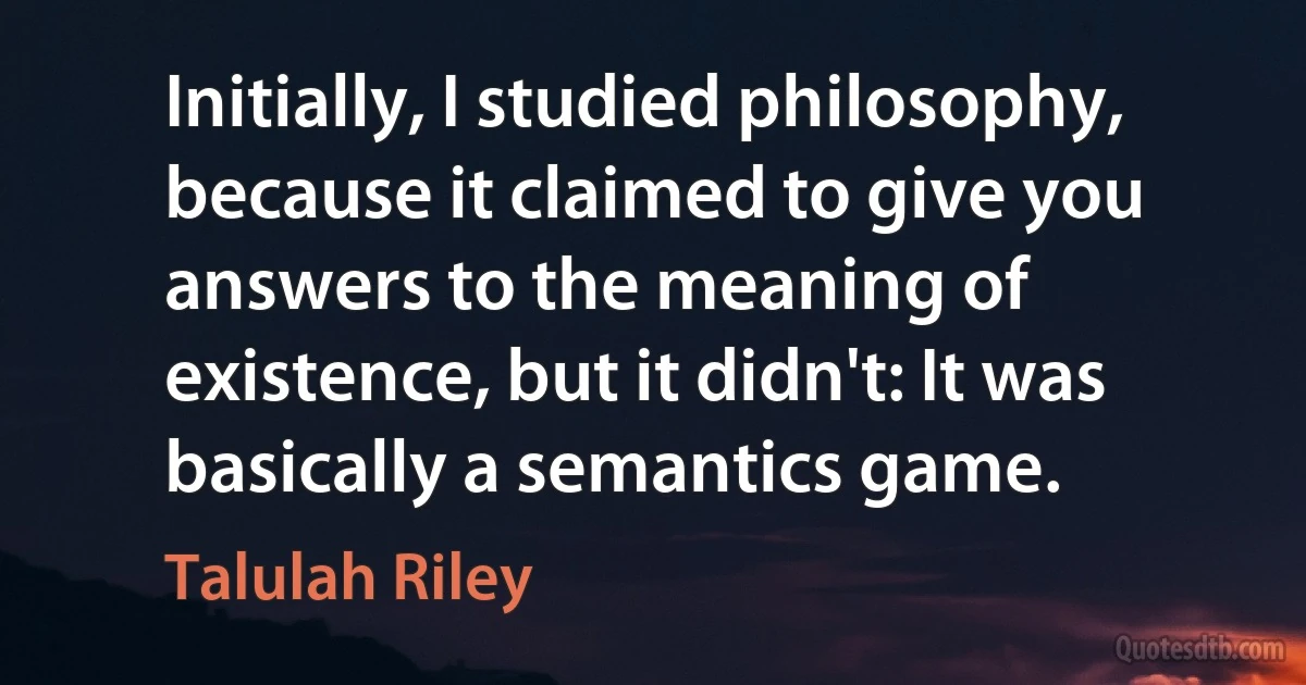 Initially, I studied philosophy, because it claimed to give you answers to the meaning of existence, but it didn't: It was basically a semantics game. (Talulah Riley)