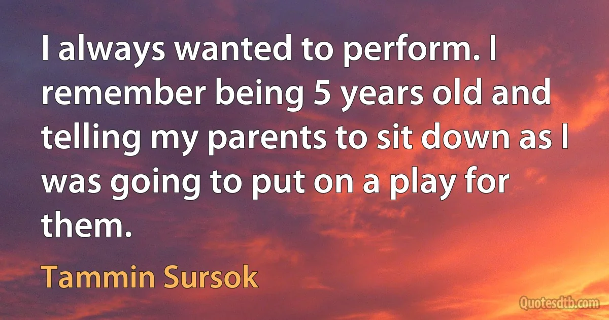 I always wanted to perform. I remember being 5 years old and telling my parents to sit down as I was going to put on a play for them. (Tammin Sursok)