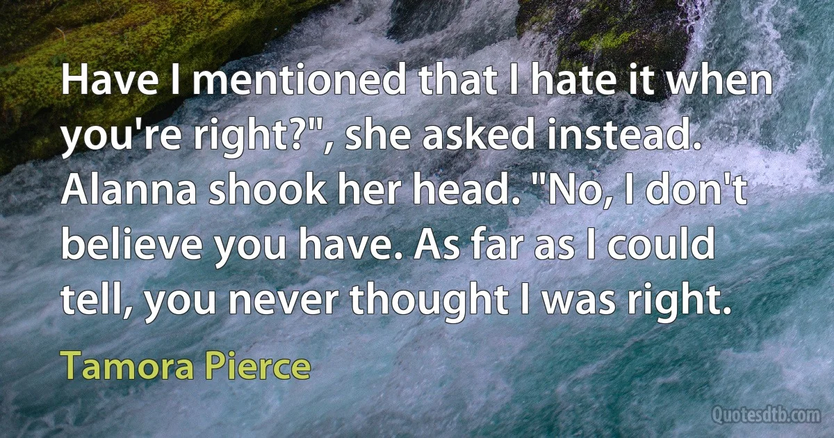 Have I mentioned that I hate it when you're right?", she asked instead. Alanna shook her head. "No, I don't believe you have. As far as I could tell, you never thought I was right. (Tamora Pierce)