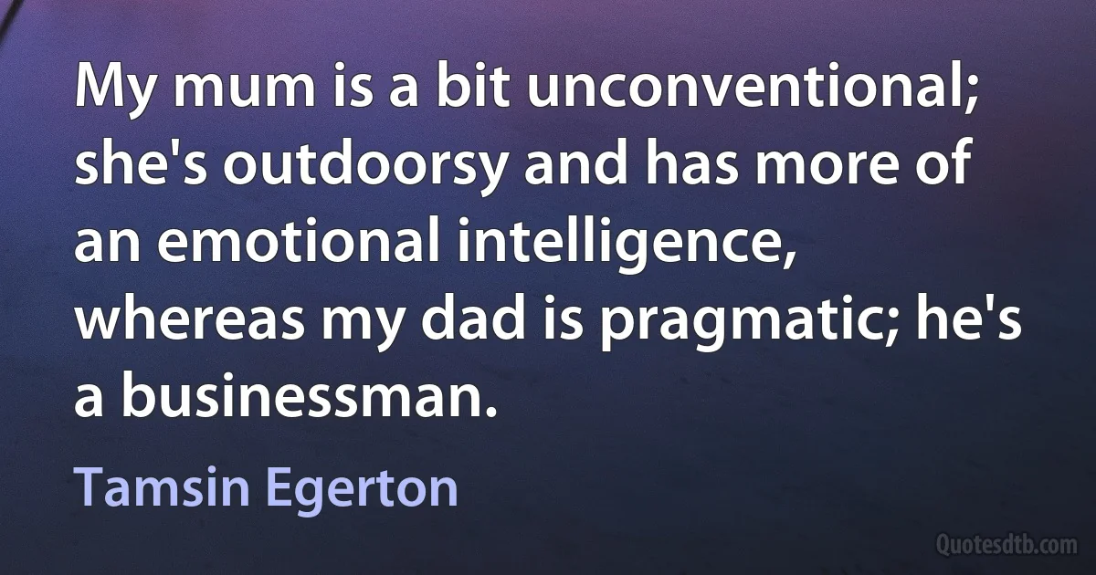 My mum is a bit unconventional; she's outdoorsy and has more of an emotional intelligence, whereas my dad is pragmatic; he's a businessman. (Tamsin Egerton)