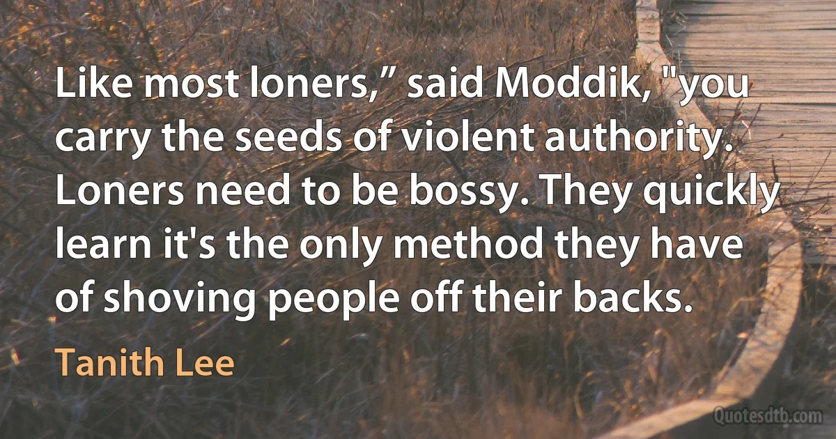 Like most loners,” said Moddik, "you carry the seeds of violent authority. Loners need to be bossy. They quickly learn it's the only method they have of shoving people off their backs. (Tanith Lee)