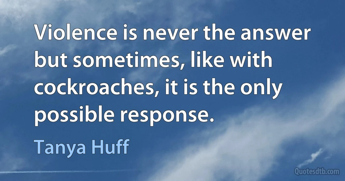 Violence is never the answer but sometimes, like with cockroaches, it is the only possible response. (Tanya Huff)