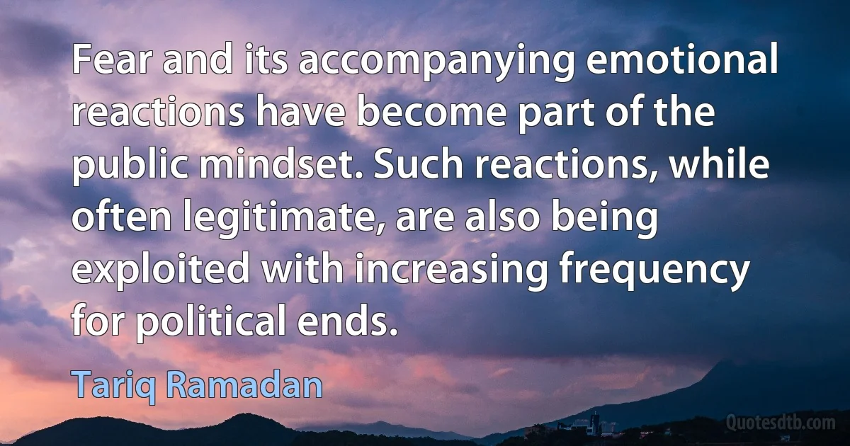 Fear and its accompanying emotional reactions have become part of the public mindset. Such reactions, while often legitimate, are also being exploited with increasing frequency for political ends. (Tariq Ramadan)