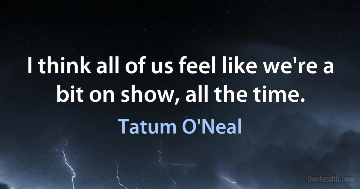 I think all of us feel like we're a bit on show, all the time. (Tatum O'Neal)