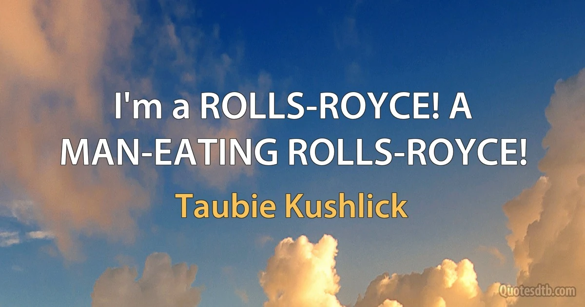 I'm a ROLLS-ROYCE! A MAN-EATING ROLLS-ROYCE! (Taubie Kushlick)